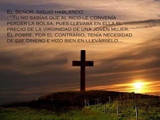 El Señor, siguió hablando: "Tu no sabías que al rico le convenía perder la bolsa, pues llevaba en ella el precio de la virginidad de una joven mujer. El pobre, por el contrario, tenía necesidad de ese dinero e hizo bien en llevárselo ... 