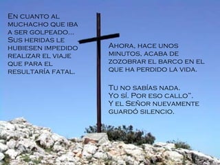 En cuanto al muchacho que iba a ser golpeado... Sus heridas le hubiesen impedido realizar el viaje que para el resultaría fatal.  Ahora, hace unos minutos, acaba de zozobrar el barco en el que ha perdido la vida. Tu no sabías nada. Yo sí. Por eso callo”. Y el Señor nuevamente guardó silencio.   