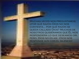 Muchas veces nos preguntamos: ¿por qué razón Dios no nos contesta... por qué razón se queda callado Dios? Muchos de nosotros quisiéramos que Él nos respondiera lo que deseamos oír ,  pero, Dios no es así. ¡Dios nos responde aún con el silenci o! 
