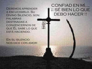 Debemos aprender a escucharlo. Su Divino Silencio, son palabras destinadas a convencernos de que Él sabe lo que está haciendo . En su silencio nos dice con amor:   CONFIAD EN MÍ..., ¡¡ SÉ BIEN LO QUE DEBO HACER !! 