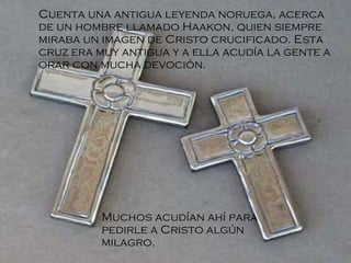 Cuenta una antigua leyenda noruega, acerca de un hombre llamado Haakon, quien siempre miraba un imagen de Cristo crucificado. Esta cruz era muy antigua y a ella acudía la gente a orar con mucha devoción . Muchos acudían ahí para pedirle a Cristo algún milagro. 