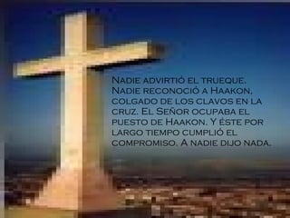 Nadie advirtió el trueque. Nadie reconoció a Haakon, colgado de los clavos en la cruz. El Señor ocupaba el puesto de Haakon. Y éste por largo tiempo cumplió el compromiso. A nadie dijo nada.   