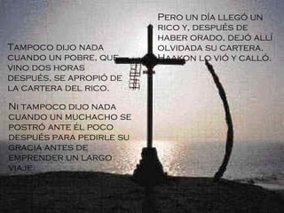 Pero un día llegó un rico y, después de haber orado, dejó allí olvidada su cartera. Haakon lo vió y calló. Tampoco dijo nada cuando un pobre, que vino dos horas después, se apropió de la cartera del rico.  Ni tampoco dijo nada cuando un muchacho se postró ante él poco después para pedirle su gracia antes de emprender un largo viaje.   