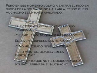 Pero en ese momento volvió a entrar el rico en busca de la bolsa. Al no hallarla, pensó que el muchacho se la había apropiado. El rico se volvió al joven y le dijo iracundo: - “¡Dame la bolsa que me has robado!” El joven sorprendido, replicó: - “¡No he robado ninguna bolsa!” - “¡No mientas, devuélvemela enseguida!” - “¡Le repito que no he cogido ninguna bolsa!”, afirmaba el muchacho.   