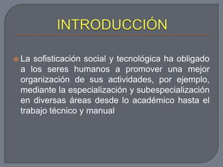  La sofisticación social y tecnológica ha obligado
a los seres humanos a promover una mejor
organización de sus actividades, por ejemplo,
mediante la especialización y subespecialización
en diversas áreas desde lo académico hasta el
trabajo técnico y manual
 