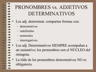 PRONOMBRES vs. ADJETIVOS DETERMINATIVOS Los adj. determinat. comparten formas con: demostrativos indefinidos numerales interrogativos. Los adj. Determinativos SIEMPRE acompañan a un sustantivo; los pronombres son el NÚCLEO del sintagma. La tilde de los pronombres demostrativos NO es obligatoria. 