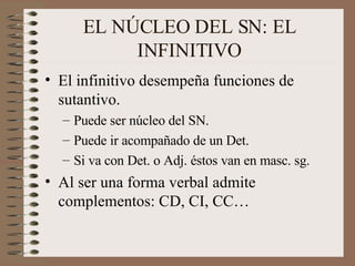 EL NÚCLEO DEL SN: EL INFINITIVO El infinitivo desempeña funciones de sutantivo.  Puede ser núcleo del SN. Puede ir acompañado de un Det. Si va con Det. o Adj. éstos van en masc. sg. Al ser una forma verbal admite complementos: CD, CI, CC… 
