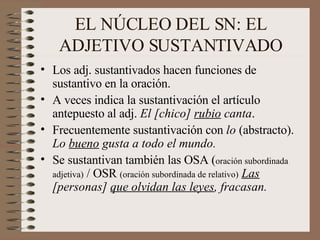 EL NÚCLEO DEL SN: EL ADJETIVO SUSTANTIVADO Los adj. sustantivados hacen funciones de sustantivo en la oración. A veces indica la sustantivación el artículo antepuesto al adj.  El [chico]  rubio  canta . Frecuentemente sustantivación con  lo  (abstracto).  Lo  bueno  gusta a todo el mundo. Se sustantivan también las OSA ( oración subordinada adjetiva)  / OSR  (oración subordinada de relativo)   Las  [personas]  que olvidan las leyes , fracasan. 