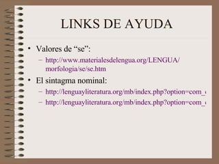 LINKS DE AYUDA Valores de “se”: http :// www.materialesdelengua.org /LENGUA/ morfologia /se/ se.htm El sintagma nominal:  http://lenguayliteratura.org/mb/index.php?option=com_content&task=view&id=500&Itemid=137 http://lenguayliteratura.org/mb/index.php?option=com_content&task=view&id=499&Itemid=137 