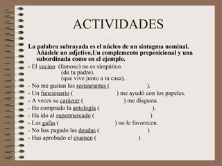 ACTIVIDADES La palabra subrayada es el núcleo de un sintagma nominal. Añádele un adjetivo,Un complemento preposicional y una subordinada como en el ejemplo. - El  vecino   (famoso) no es simpático.                 (de tu padre).                 (que vive junto a tu casa). - No me gustan los  restaurantes  (                        ). - Un  funcionario  (                            ) me ayudó con los papeles. - A veces su  carácter  (                          ) me disgusta. - He comprado la  antología  (                                  ). - Ha ido al  supermercado  (                                    ) - Las  gafas  (                                    ) no le favorecen. - No has pagado las  deudas  (                               ) - Has aprobado el  examen  (                           ) 