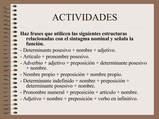 ACTIVIDADES Haz frases que utilicen las siguientes estructuras relacionadas con el sintagma nominal y señala la función. - Determinante posesivo + nombre + adjetivo. - Artículo + pronombre posesivo. - Adverbio + adjetivo + preposición + determinante posesivo + nombre. - Nombre propio + preposición + nombre propio. - Determinante indefinido + nombre + preposición + determinante posesivo + nombre. - Pronombre numeral + preposición + artículo + nombre. - Adjetivo + nombre + preposición + verbo en infinitivo. 