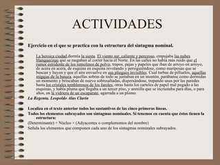 ACTIVIDADES Ejercicio en el que se practica con la estructura del sintagma nominal.   La heroica ciudad  dormía  la siesta .  El viento sur, caliente y perezoso , empujaba  las nubes blanquecinas  que se rasgaban al correr hacia el Norte. En las calles no había más ruido que  el rumor estridente de los remolinos de polvo , trapos, pajas y papeles que iban de arroyo en arroyo, de acera en acera, de esquina en esquina revolando y persiguiéndose, como mariposas que se buscan y huyen y que el aire envuelve en  sus pliegues invisibles . Cual turbas de pilluelos,  aquellas migajas de la basura , aquellas sobras de todo se juntaban en un montón, parábanse como dormidas un momento y brincaban de nuevo sobresaltadas, dispersándose, trepando unas por las paredes hasta  los cristales temblorosos de los faroles , otras hasta los carteles de papel mal pegado a las esquinas, y había pluma que llegaba a un tercer piso, y arenilla que se incrustaba para días, o para años, en  la vidriera de un escaparate , agarrada a un plomo.  La Regenta. Leopoldo Alas Clarín  Localiza en el texto anterior todos los sustantivos de las cinco primeras líneas.  Todos los elementos subrayados son sintagmas nominales. Si tenemos en cuenta que éstos tienen la estructura:  (Determinante) + Núcleo + (Adyacentes o complementos del nombre)  Señala los elementos que componen cada uno de los sintagmas nominales subrayados.  