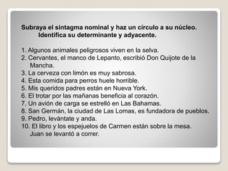 Subraya el sintagma nominal y haz un círculo a su núcleo. 
Identifica su determinante y adyacente. 
1. Algunos animales peligrosos viven en la selva. 
2. Cervantes, el manco de Lepanto, escribió Don Quijote de la 
Mancha. 
3. La cerveza con limón es muy sabrosa. 
4. Esta comida para perros huele horrible. 
5. Mis queridos padres están en Nueva York. 
6. El trotar por las mañanas beneficia al corazón. 
7. Un avión de carga se estrelló en Las Bahamas. 
8. San Germán, la ciudad de Las Lomas, es fundadora de pueblos. 
9. Pedro, levántate y anda. 
10. El libro y los espejuelos de Carmen están sobre la mesa. 
Juan se levantó a correr. 
 