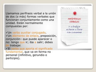 Llamamos perífrasis verbal a la unión 
de dos (o más) formas verbales que 
funcionan conjuntamente como una 
unidad. Están normalmente 
compuestas por: 
Un verbo auxiliar conjugado. 
Un elemento de enlace, preposición, 
conjunción– que puede aparecer o 
no: tengo que ir; iba a salir; debes 
de trabajar. 
El verbo que aporta el significado 
fundamental, que va en forma no 
personal (infinitivo, gerundio o 
participio). 
 