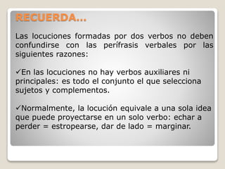 RECUERDA… 
Las locuciones formadas por dos verbos no deben 
confundirse con las perífrasis verbales por las 
siguientes razones: 
En las locuciones no hay verbos auxiliares ni 
principales: es todo el conjunto el que selecciona 
sujetos y complementos. 
Normalmente, la locución equivale a una sola idea 
que puede proyectarse en un solo verbo: echar a 
perder = estropearse, dar de lado = marginar. 
 