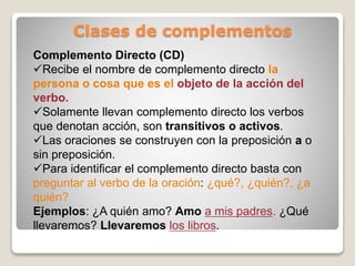 Clases de complementos 
Complemento Directo (CD) 
Recibe el nombre de complemento directo la 
persona o cosa que es el objeto de la acción del 
verbo. 
Solamente llevan complemento directo los verbos 
que denotan acción, son transitivos o activos. 
Las oraciones se construyen con la preposición a o 
sin preposición. 
Para identificar el complemento directo basta con 
preguntar al verbo de la oración: ¿qué?, ¿quién?, ¿a 
quién? 
Ejemplos: ¿A quién amo? Amo a mis padres. ¿Qué 
llevaremos? Llevaremos los libros. 
 