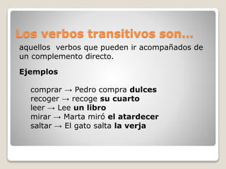 Los verbos transitivos son… 
aquellos verbos que pueden ir acompañados de 
un complemento directo. 
Ejemplos 
comprar → Pedro compra dulces 
recoger → recoge su cuarto 
leer → Lee un libro 
mirar → Marta miró el atardecer 
saltar → El gato salta la verja 
 