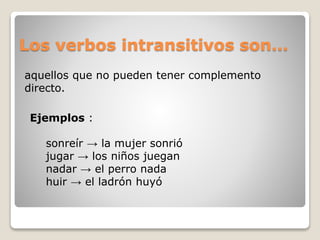 Los verbos intransitivos son… 
aquellos que no pueden tener complemento 
directo. 
Ejemplos : 
sonreír → la mujer sonrió 
jugar → los niños juegan 
nadar → el perro nada 
huir → el ladrón huyó 
 