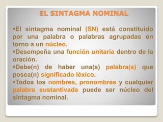 EL SINTAGMA NOMINAL 
El sintagma nominal (SN) está constituido 
por una palabra o palabras agrupadas en 
torno a un núcleo. 
Desempeña una función unitaria dentro de la 
oración. 
Debe(n) de haber una(s) palabra(s) que 
posea(n) significado léxico. 
Todos los nombres, pronombres y cualquier 
palabra sustantivada puede ser núcleo del 
sintagma nominal. 
 