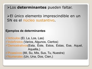Los determinantes pueden faltar. 
El único elemento imprescindible en un 
SN es el núcleo sustantivo. 
Ejemplos de determinantes 
Artículos (El, La, Los, Las) 
Indefinidos (Varios, Algunos, Ciertos) 
Demostrativos(Esta, Este, Estos, Estas, Ese, Aquel, 
Aquella,) 
Posesivos (Mi, Su, Mis, Sus, Tu, Nuestra) 
Numerales (Un, Una, Dos, Cien,) 
 