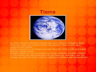 Tierra La Tierra, también llamada el planeta azul, es el único en el Sistema Solar. Tiene dos cosas que no tiene ningún otro planeta: vida y mucha agua, especialmente liquida. Desde el espacio se ven bloques de tierra de color verde y café, con nubes blancas y aguas azules. Nuestro planeta es como el modelo con el que medimos los otros mundos. La Tierra tiene una capa protectora a la que llamamos atmósfera, que nos protege de todos los rayos solares y radiaciones dañinas que vienen del Sol.  