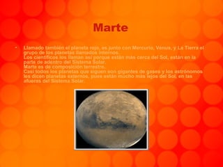 Marte Llamado también el planeta rojo, es junto con Mercurio, Venus, y La Tierra el grupo de los planetas llamados internos. Los científicos los llaman así porque están más cerca del Sol, están en la parte de adentro del Sistema Solar. Marte es de composición terrestre. Casi todos los planetas que siguen son gigantes de gases y los astrónomos les dicen planetas externos, pues están mucho más lejos del Sol, en las afueras del Sistema Solar. . 