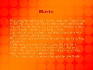 Marte Mucha gente todavía se hace la pregunta: ¿habrá vida en Marte? las sondas Vikingo analizaron muestras de la superficie de este astro, para ver sí hallaban la más mínima señal, de algo que tuviera vida.  Los resultados encontraron señales de que una vez hubo agua en todo el planeta. Pero se cree que posiblemente que hoy en día no hay vida en él. Marte tiene una rotación muy parecida a la de la Tierra: tarda poco más de veinte y cuatro horas y media. Su camino alrededor del Sol es mucho más lento: dura 687 de nuestros días. La Tierra es casi dos veces más grande que Marte 