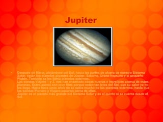 Jupiter Después de Marte, alejándose del Sol, hacia las partes de afuera de nuestro Sistema Solar, están los planetas gigantes de Júpiter, Saturno, Urano Neptuno y el pequeño Plutón. También se les llama planetas externos. Las sondas Viajero 1 y 2, nos han enseñado cosas nuevas e increíbles acerca de estos planetas. Estos astros son muy fríos porque están tan lejos del Sol, que su calor ya no les llega. Hasta hace unos años no se sabía mucho de los planetas externos, hasta que las sondas Pionero y Viajero pasaron cerca de ellos. Júpiter es el planeta más grande del Sistema Solar y es el quinto sí se cuenta desde el Sol. 