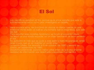 El Sol Los científicos estudian el Sol, porque es la única estrella que está lo suficientemente cerca como para investigarla en detalle.  Hace muchos años, los hombres de ciencia se dieron cuenta de que existía el viento solar, el cual es una extraña fuerza magnética, que sale del Sol. Para estudiar este increíble fenómeno, se fundó el proyecto Ulises.  Se lanzó un una sonda espacial, en un viaje fascinante de acercamiento al Sol. Se aproximó lo más que se pudo a este astro y trató de averiguar, entre otras cosas, qué es en realidad el viento solar. La sonda Ulises, fue lanzada el 6 de octubre, de 1990 y terminó su misión, en septiembre de 1995. Desafortunadamente, pasarán varios años antes de que esa enorme cantidad de información sea descifrada y sepamos más del Sol. 