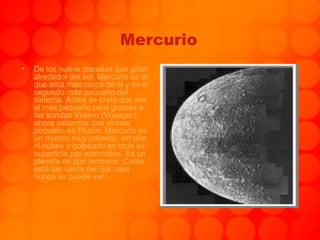 Mercurio De los nueve planetas que giran alrededor del sol, Mercurio es el que está más cerca de él y es el segundo más pequeño del sistema. Antes se creía que era el más pequeño pero gracias a las sondas Viajero (Voyager), ahora sabemos que el mas pequeño es Plutón. Mercurio es un mundo muy caliente, sin aire ni nubes y golpeado en toda su superficie por asteroides. Es un planeta de tipo terrestre. Como está tan cerca del Sol, casi nunca se puede ver. 