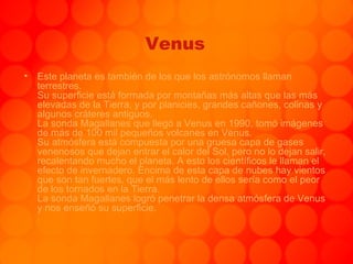 Venus Este planeta es también de los que los astrónomos llaman terrestres. Su superficie está formada por montañas más altas que las más elevadas de la Tierra, y por planicies, grandes cañones, colinas y algunos cráteres antiguos.  La sonda Magallanes que llegó a Venus en 1990, tomó imágenes de más de 100 mil pequeños volcanes en Venus. Su atmósfera está compuesta por una gruesa capa de gases venenosos que dejan entrar el calor del Sol, pero no lo dejan salir, recalentando mucho el planeta. A esto los científicos le llaman el efecto de invernadero. Encima de esta capa de nubes hay vientos que son tan fuertes, que el más lento de ellos sería como el peor de los tornados en la Tierra. La sonda Magallanes logró penetrar la densa atmósfera de Venus y nos enseñó su superficie. . 