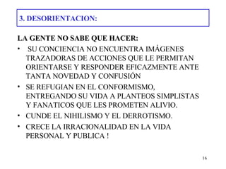 3. DESORIENTACION: LA GENTE NO SABE QUE HACER:   SU CONCIENCIA NO ENCUENTRA IMÁGENES TRAZADORAS DE ACCIONES QUE LE PERMITAN ORIENTARSE Y RESPONDER EFICAZMENTE ANTE TANTA NOVEDAD Y CONFUSIÓN SE REFUGIAN EN EL CONFORMISMO, ENTREGANDO SU VIDA A PLANTEOS SIMPLISTAS Y FANATICOS QUE LES PROMETEN ALIVIO. CUNDE EL NIHILISMO Y EL DERROTISMO.  CRECE LA IRRACIONALIDAD EN LA VIDA PERSONAL Y PUBLICA ! 