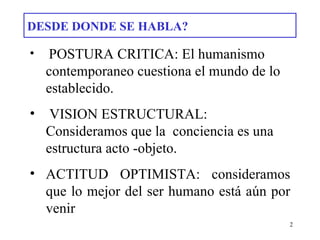 DESDE DONDE SE HABLA? POSTURA CRITICA: El humanismo contemporaneo cuestiona el mundo de lo  establecido. VISION ESTRUCTURAL: Consideramos que la  conciencia es una estructura acto -objeto. ACTITUD OPTIMISTA: consideramos que lo mejor del ser humano está aún por venir 