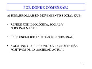 POR DONDE COMENZAR? A) DESARROLLAR UN MOVIMIENTO SOCIAL QUE: REFERENCIE IDEOLÓGICA, SOCIAL Y PERSONALMENTE. EXISTENCIALICE LA SITUACION PERSONAL AGLUTINE Y DIRECCIONE LOS FACTORES MÁS POSITIVOS DE LA SOCIEDAD ACTUAL 