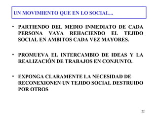 UN MOVIMIENTO QUE EN LO SOCIAL... PARTIENDO DEL MEDIO INMEDIATO DE CADA PERSONA VAYA REHACIENDO EL TEJIDO SOCIAL  EN AMBITOS CADA VEZ MAYORES. PROMUEVA EL INTERCAMBIO DE IDEAS Y LA REALIZACIÓN DE TRABAJOS EN CONJUNTO. EXPONGA CLARAMENTE LA NECESIDAD DE RECONEXIONEN UN TEJIDO SOCIAL DESTRUIDO POR OTROS   