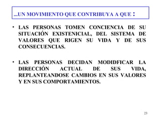...UN MOVIMIENTO QUE CONTRIBUYA A QUE  : LAS PERSONAS TOMEN CONCIENCIA DE SU SITUACIÓN EXISTENICIAL, DEL SISTEMA DE VALORES QUE RIGEN SU VIDA Y DE SUS CONSECUENCIAS. LAS PERSONAS DECIDAN MODIDFICAR LA DIRECCIÓN ACTUAL DE SUS VIDA, REPLANTEANDOSE CAMBIOS EN SUS VALORES Y EN SUS COMPORTAMIENTOS. 