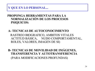Y QUE EN LO PERSONAL... PROPONGA HERRAMIENTAS PARA LA NORMALIZACIÓN DE LOS PROCESOS PSIQUICOS: A- TECNICAS DE AUTOCONOCIMIENTO RASTREO BIOGRAFICO, AMBITOS VITALES ACTITUD BÁSICA,  NUDO COMPORTAMENTAL, ROLES, VALORES, IMAGEN DE SI) B- TECNICAS DE MOVILIDAD DE IMÁGENES, TRANSFERENCIA Y AUTOTRANSFERENCIA  (PARA MODIFICACIONES PROFUNDAS) 