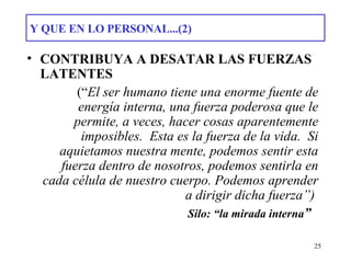 Y QUE EN LO PERSONAL...(2) CONTRIBUYA A DESATAR LAS FUERZAS LATENTES    (“ El ser humano tiene una enorme fuente de energía interna, una fuerza poderosa que le permite, a veces, hacer cosas aparentemente imposibles.  Esta es la fuerza de la vida.  Si aquietamos nuestra mente, podemos sentir esta fuerza dentro de nosotros, podemos sentirla en cada célula de nuestro cuerpo. Podemos aprender a dirigir dicha fuerza”)    Silo: “la mirada interna ” 