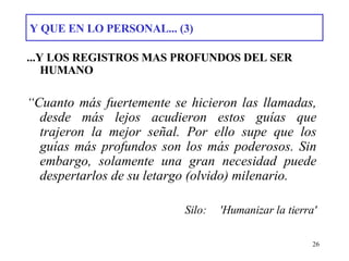 Y QUE EN LO PERSONAL... (3) ...Y LOS REGISTROS MAS PROFUNDOS DEL SER HUMANO “ Cuanto más fuertemente se hicieron las llamadas, desde más lejos acudieron estos guías que trajeron la mejor señal. Por ello supe que los guías más profundos son los más poderosos. Sin embargo, solamente una gran necesidad puede despertarlos de su letargo (olvido) milenario. Silo: 'Humanizar la tierra' 