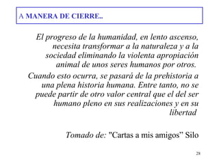 A  MANERA DE CIERRE.. El progreso de la humanidad, en lento ascenso, necesita transformar a la naturaleza y a la sociedad eliminando la violenta apropiación animal de unos seres humanos por otros.  Cuando esto ocurra, se pasará de la prehistoria a una plena historia humana. Entre tanto, no se puede partir de otro valor central que el del ser humano pleno en sus realizaciones y en su libertad   Tomado de:  &quot;Cartas a mis amigos” Silo 