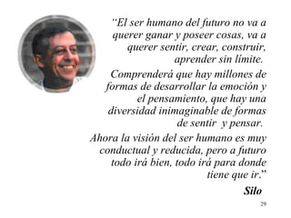 “ El ser humano del futuro no va a querer ganar y poseer cosas, va a querer sentir, crear, construir, aprender sin límite.  Comprenderá que hay millones de formas de desarrollar la emoción y el pensamiento, que hay una diversidad inimaginable de formas de sentir  y pensar.  Ahora la visión del ser humano es muy conductual y reducida, pero a futuro todo irá bien, todo irá para donde tiene que ir .”   Silo 