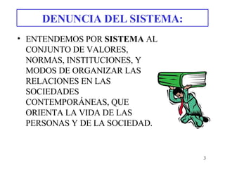 DENUNCIA DEL SISTEMA: ENTENDEMOS POR  SISTEMA  AL CONJUNTO DE VALORES, NORMAS, INSTITUCIONES, Y MODOS DE ORGANIZAR LAS RELACIONES EN LAS SOCIEDADES CONTEMPORÁNEAS, QUE ORIENTA LA VIDA DE LAS PERSONAS Y DE LA SOCIEDAD.   