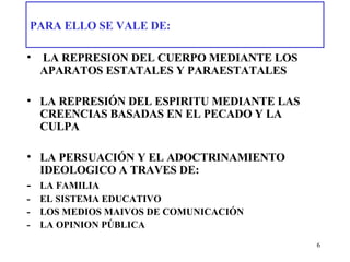 PARA ELLO SE VALE DE:   LA REPRESION DEL CUERPO MEDIANTE LOS APARATOS ESTATALES Y PARAESTATALES LA REPRESIÓN DEL ESPIRITU MEDIANTE LAS CREENCIAS BASADAS EN EL PECADO Y LA CULPA  LA PERSUACIÓN Y EL ADOCTRINAMIENTO IDEOLOGICO A TRAVES DE: - LA FAMILIA -  EL SISTEMA EDUCATIVO - LOS MEDIOS MAIVOS DE COMUNICACIÓN - LA OPINION PÚBLICA 