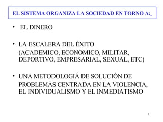 EL SISTEMA ORGANIZA LA SOCIEDAD EN TORNO A:     EL DINERO LA ESCALERA DEL ÉXITO  (ACADEMICO, ECONOMICO, MILITAR, DEPORTIVO, EMPRESARIAL, SEXUAL, ETC) UNA METODOLOGIÁ DE SOLUCIÓN DE PROBLEMAS CENTRADA EN LA VIOLENCIA, EL INDIVIDUALISMO Y EL INMEDIATISMO 