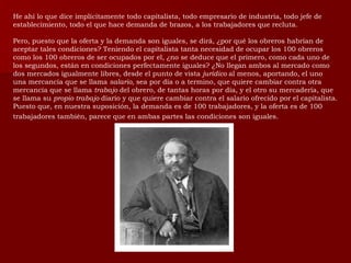He ahí lo que dice implícitamente todo capitalista, todo empresario de industria, todo jefe de establecimiento, todo el que hace demanda de brazos, a los trabajadores que recluta. Pero, puesto que la oferta y la demanda son iguales, se dirá, ¿por qué los obreros habrían de aceptar tales condiciones? Teniendo el capitalista tanta necesidad de ocupar los 100 obreros como los 100 obreros de ser ocupados por el, ¿no se deduce que el primero, como cada uno de los segundos, están en condiciones perfectamente iguales? ¿No llegan ambos al mercado como dos mercados igualmente libres, desde el punto de vista  jurídico  al menos, aportando, el uno una mercancía que se llama  salario,  sea por día o a termino, que quiere cambiar contra otra mercancía que se llama  trabajo  del obrero, de tantas horas por día, y el otro su mercadería, que se llama su  propio trabajo  diario y que quiere cambiar contra el salario ofrecido por el capitalista. Puesto que, en nuestra suposición, la demanda es de 100 trabajadores, y la oferta es de 100 trabajadores también, parece que en ambas partes las condiciones son iguales.   