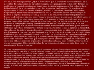 No, no lo son de ningún modo. ¿Qué es lo que hace que el capitalista vaya al mercado? Es la necesidad de enriquecerse, de agrandar su capital y de procurarse la satisfacción de todas las ambiciones y vanidades sociales, de darse todos los goces imaginables. ¿Qué es lo que lleva halla al obrero? Es la necesidad de comer hoy y mañana, es el hambre. Por consiguiente, iguales desde el punto de vista de la ficción jurídica, el capitalista y el obrero no lo son de ningún modo desde su situación económica o real. El capitalista no esta amenazado por el hambre al llegar al mercado; sabe muy bien que si no encuentra hoy los trabajadores que busca, tendrá siempre algo que comer durante mucho tiempo, gracias a ese capital del que es el feliz poseedor. Si los obreros que encuentra en el mercado le hacen proposiciones que le parecen exageradas, porque, lejos de agrandar su fortuna y de mejorar aun mas su situación económica, esas proposiciones y esas condiciones podrían, no digamos igualar, si no solo acercarlo un poco a la situación económica de esos mismo obreros de quienes quiere comprar el trabajo, ¿Qué hace entonces? Los rehúsa y espera. No siendo lo que le apremia la necesidad, si no el deseo de mejorar una posición que, comparada con la de los obrero es muy confortable, puede esperar; y esperara, por que la experiencia de los negocios le enseño que la resistencia de los obreros que, no teniendo ni capitales, ni confort, ni grandes ahorros, son apremiados por la necesidad despiadada del hambre, que esa resistencia no puede durar largo tiempo y que encontrara en fin los 100 obrero que busca y que serán forzados a aceptar las condiciones que encuentre útil para si mismo imponerles. Si estos las rechazan, otros vendrán, otros vendrán que se consideraran felices aceptándolas. Es así como suceden las cosas cada día a vista y a conocimiento de todo el mundo.  Si, como consecuencia de circunstancias particulares que influyen de una misma manera mas constante sobre el estado del mercado, la rama de industria en que había proyectado primero empleara su capital no le ofrece todas las ventajas que había esperado, entonces aplicara ese mismo capital a otra rama; pues el capital burgués no esta ligado por su naturaleza a ninguna industria especial, si no que fecunda como dicen los economistas -explota, diremos nosotros-indefinidamente todas las industrias posibles. Supongamos en fin, que, sea incapacidad, sea desgracia independiente de su saber y de su voluntad, no consigue colocarlo en ninguna industria; y bien, comprara acciones y rentas; y si los intereses y dividendos que persigue le parecen insuficientes, se comprometerá en algún servicio es decir, venderá su trabajo, a su vez, pero en condiciones mucho mas lucrativas para si que las que había propuesto a sus obreros.  