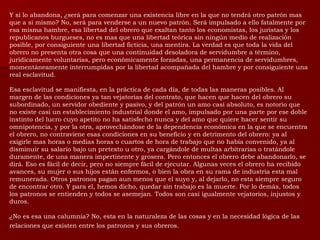 Y si lo abandona, ¿será para comenzar una existencia libre en la que no tendrá otro patrón mas que a si mismo? No, será para venderse a un nuevo patrón. Será impulsado a ello fatalmente por esa misma hambre, esa libertad del obrero que exaltan tanto los economistas, los juristas y los republicanos burgueses, no es mas que una libertad teórica sin ningún medio de realización posible, por consiguiente una libertad ficticia, una mentira. La verdad es que toda la vida del obrero no presenta otra cosa que una continuidad desoladora de servidumbre a término, jurídicamente voluntarias, pero económicamente forzadas, una permanencia de servidumbres, momentáneamente interrumpidas por la libertad acompañada del hambre y por consiguiente una real esclavitud. Esa esclavitud se manifiesta, en la práctica de cada día, de todas las maneras posibles. Al margen de las condiciones ya tan vejatorias del contrato, que hacen que hacen del obrero su subordinado, un servidor obediente y pasivo, y del patrón un amo casi absoluto, es notorio que no existe casi un establecimiento industrial donde el amo, impulsado por una parte por ese doble instinto del lucro cuyo apetito no ha satisfecho nunca y del amo que quiere hacer sentir su omnipotencia, y por la otra, aprovechándose de la dependencia económica en la que se encuentra el obrero, no contraviene esas condiciones en su beneficio y en detrimento del obrero: ya al exigirle mas horas o medias horas o cuartos de hora de trabajo que no había convenido, ya al disminuir su salario bajo un pretexto u otro, ya cargándole de multas arbitrarias o tratándole duramente, de una manera impertinente y grosera. Pero entonces el obrero debe abandonarlo, se dirá. Eso es fácil de decir, pero no siempre fácil de ejecutar. Algunas veces el obrero ha recibido avances, su mujer o sus hijos están enfermos, o bien la obra en su rama de industria esta mal remunerada. Otros patronos pagan aun menos que el suyo y, al dejarlo, no esta siempre seguro de encontrar otro. Y para el, hemos dicho, quedar sin trabajo es la muerte. Por lo demás, todos los patronos se entienden y todos se asemejan. Todos son casi igualmente vejatorios, injustos y duros. ¿No es esa una calumnia? No, esta en la naturaleza de las cosas y en la necesidad lógica de las relaciones que existen entre los patronos y sus obreros.   