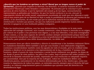 ¿Queréis que los hombres no opriman a otros? Haced que no tengan nunca el poder de oprimirlos.  ¿Queréis que respeten la libertad, los derechos, el carácter humano de sus semejantes? Haced que estén forzados a respetarlos:  No forzados por la voluntad ni por la acción opresiva de otros hombres, ni por la represión del estado y de las leyes, necesariamente representadas y aplicadas por hombres, los que los harían esclavos a su vez, sino por la organización misma del medio social: organización constituida de modo que aún dejando a cada uno el mas entero goce de su libertad no deje a nadie la posibilidad de elevarse por encima de los demás, ni de dominarlos, de otro modo que por la influencia natural de las cualidades intelectuales o morales que poseen, sin que esa influencia pueda imponerse nunca como un derecho ni apoyarse en una institución política cualquiera. Todas las instituciones políticas, aun las mas democráticas y fundadas en la más vasta aplicación del sufragio universal, aun cuando comiencen, como lo hacen a menudo en su origen, por colocar en el poder a las personas mas dignas, y a las mas liberales, a las mas consagradas al bien común, y a las mas capaces de servirlo, acaban siempre  precisamente porque tienen por efecto necesario transformar la influencia y como tal perfectamente legitima de esos hombres, en un derecho,  para producir una doble desmoralización, un doble mal. Primeramente tiene por efecto inmediato y directo el transformar a los  hombres  realmente libres en  ciudadanos  llamados libres también y que por una ilusión y una infatuación singulares, continúan considerándose también como los iguales de todo el mundo, pero en realidad están  forzados a obedecer en lo sucesivo a los representantes de la ley,  a hombres. Y aunque esos hombres, desde el punto de vista económico y social fueran realmente sus iguales, no dejan de ser desde el punto de vista político, los jefes a los cuales, bajo el pretexto del orden publico y en virtud de la llamada voluntad del pueblo, expresada por una resolución no adoptada siquiera por unanimidad, sino por la mayoría de los sufragios, todos los ciudadanos deben una  obediencia pasiva,  naturalmente en los limites determinados por la ley, limites que, como nos enseña la experiencia de todos los países, se extienden mucho siempre para el derecho del que manda y se reducen singularmente para el ciudadano que quisiera usar del derecho a la desobediencia legal. 