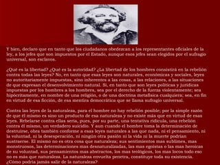 Y bien, declaro que en tanto que los ciudadanos obedezcan a los representantes oficiales de la ley, a los jefes que son impuestos por el Estado, aunque esos jefes sean elegidos por el sufragio universal, son esclavos. ¿Qué es la libertad? ¿Qué es la autoridad? ¿La libertad de los hombres consistirá en la rebelión contra todas las leyes? No, en tanto que esas leyes son naturales, económicas y sociales, leyes no autoritariamente impuestas, sino inherentes a las cosas, a las relaciones, a las situaciones de que expresan el desenvolvimiento natural. Si, en tanto que son leyes políticas y jurídicas impuestas por los hombres a los hombres, sea por el derecho de la fuerza violentamente; sea hipócritamente, en nombre de una religión, o de una doctrina metafísica cualquiera; sea, en fin en virtud de esa ficción, de esa mentira democrática que se llama sufragio universal.  Contra las leyes de la naturaleza, para el hombre no hay rebelión posible; por la simple razón de que él mismo es sino un producto de esa naturaleza y no existe más que en virtud de esas leyes. Rebelarse contra ellas seria, pues, por su parte, una tentativa ridícula, una rebelión contra él mismo, un verdadero suicidio. Y aun cuando el hombre toma la determinación de destruirse, obra también conforme a esas leyes naturales a las que nada, ni el pensamiento, ni la voluntad, ni la desesperación, ni ningún otra pasión ni la vida ni la muerte podrían sustraerse. El mismo no es otra cosa que naturaleza; sus sentimientos mas sublimes, mas monstruosos, las determinaciones mas desnaturalizadas, las mas egoístas o las mas heroicas de su voluntad, sus pensamientos mas abstractos, los mas teológicos, los mas locos todo eso no es más que naturaleza. La naturaleza envuelta penetra, constituye toda su existencia. ¿Cómo podría jamás salir de la naturaleza? 