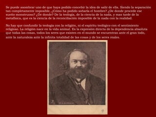 Se puede asombrar uno de que haya podido concebir la idea de salir de ella. Siendo la separación tan completamente imposible, ¿Cómo ha podido soñarla el hombre? ¿De donde procede ese sueño monstruoso? ¿De donde? De la teología, de la ciencia de la nada, y mas tarde de la metafísica, que es la ciencia de la reconciliación imposible de la nada con la realidad. No hay que confundir la teología con la religión, ni el espíritu teológico con el sentimiento religioso. La religión nace en la vida animal. Es la expresión directa de la dependencia absoluta que todas las cosas, todos los seres que existen en el mundo se encuentran ante el gran todo, ante la naturaleza ante la infinita totalidad de las cosas y de los seres reales.   